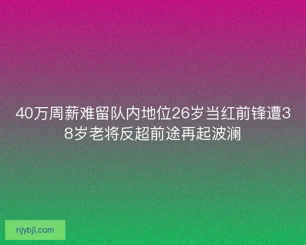 40万周薪难留队内地位26岁当红前锋遭38岁老将反超前途再起波澜