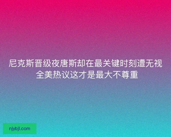 尼克斯晋级夜唐斯却在最关键时刻遭无视 全美热议这才是最大不尊重