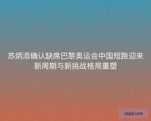 苏炳添确认缺席巴黎奥运会中国短跑迎来新周期与新挑战格局重塑